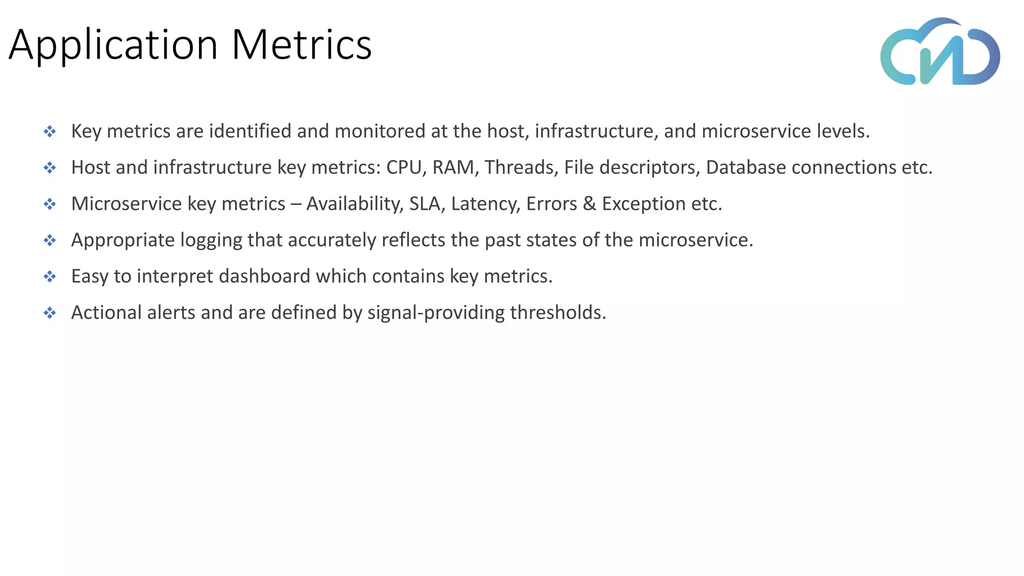 ❖ Key metrics are identified and monitored at the host, infrastructure, and microservice levels.
❖ Host and infrastructure key metrics: CPU, RAM, Threads, File descriptors, Database connections etc.
❖ Microservice key metrics – Availability, SLA, Latency, Errors & Exception etc.
❖ Appropriate logging that accurately reflects the past states of the microservice.
❖ Easy to interpret dashboard which contains key metrics.
❖ Actional alerts and are defined by signal-providing thresholds.
Application Metrics
 