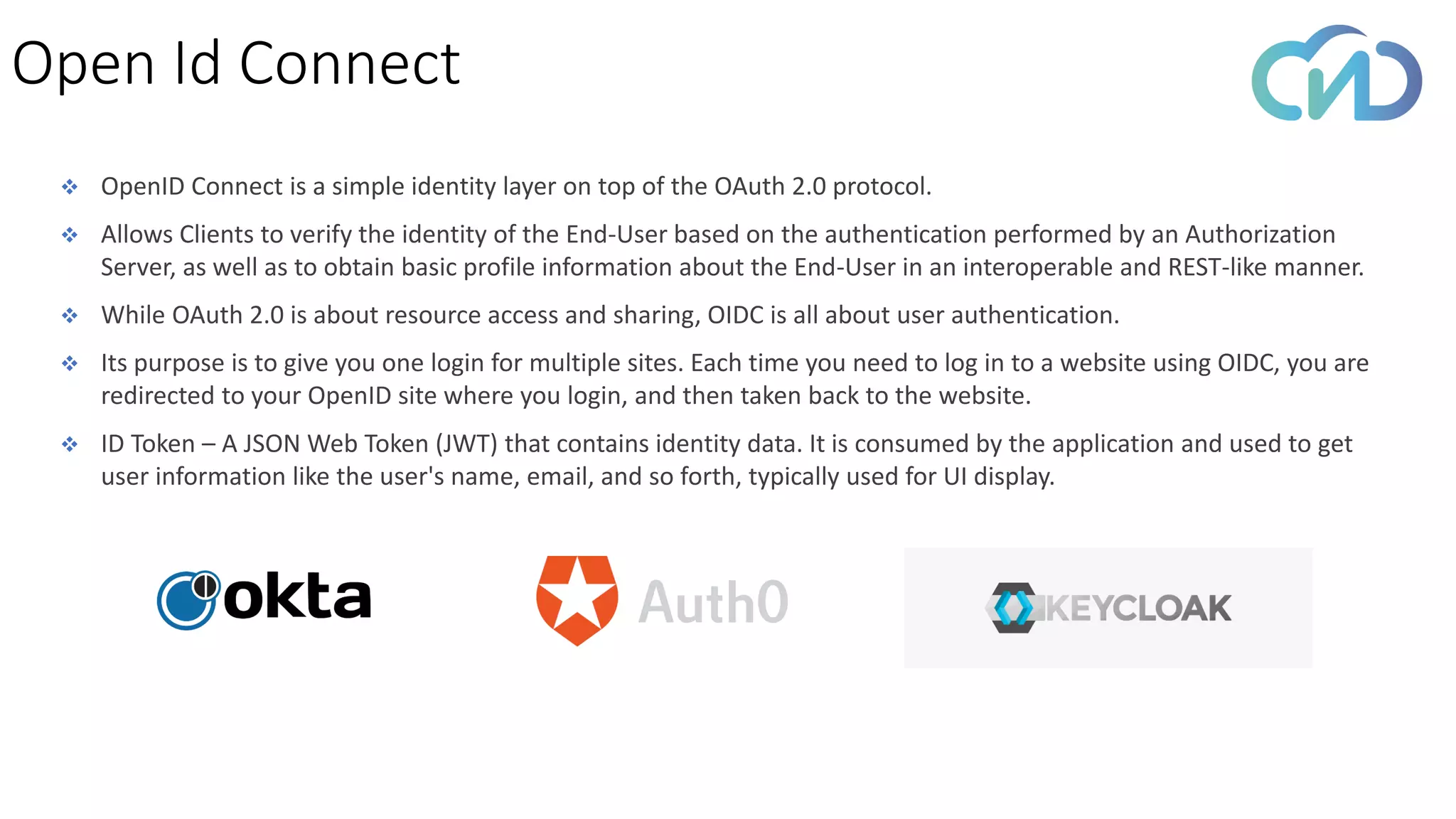 ❖ OpenID Connect is a simple identity layer on top of the OAuth 2.0 protocol.
❖ Allows Clients to verify the identity of the End-User based on the authentication performed by an Authorization
Server, as well as to obtain basic profile information about the End-User in an interoperable and REST-like manner.
❖ While OAuth 2.0 is about resource access and sharing, OIDC is all about user authentication.
❖ Its purpose is to give you one login for multiple sites. Each time you need to log in to a website using OIDC, you are
redirected to your OpenID site where you login, and then taken back to the website.
❖ ID Token – A JSON Web Token (JWT) that contains identity data. It is consumed by the application and used to get
user information like the user's name, email, and so forth, typically used for UI display.
Open Id Connect
 