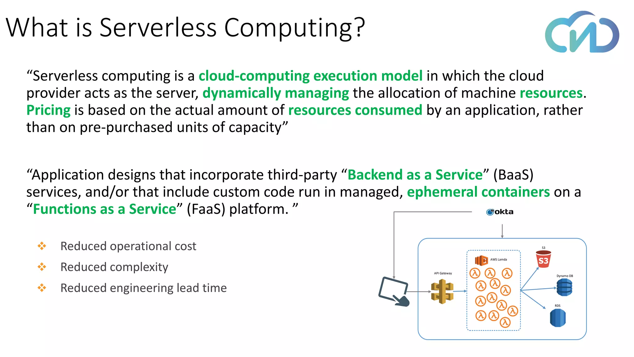 “Serverless computing is a cloud-computing execution model in which the cloud
provider acts as the server, dynamically managing the allocation of machine resources.
Pricing is based on the actual amount of resources consumed by an application, rather
than on pre-purchased units of capacity”
“Application designs that incorporate third-party “Backend as a Service” (BaaS)
services, and/or that include custom code run in managed, ephemeral containers on a
“Functions as a Service” (FaaS) platform. ”
What is Serverless Computing?
AWS Lamda
API Gateway
S3
Dynamo DB
RDS
❖ Reduced operational cost
❖ Reduced complexity
❖ Reduced engineering lead time
 