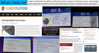 What's Next init
Google and Microsoft are different. Microsoft wants to support everything on Azure, while Google
wants Kubernetes everywhere. Either way Kubernetes eco system is growing rapidly in providers!
Google is shooting for dozen
clusters in a dozen cloud
regions times 5,000 nodes
each, you have got quite a
heap of machines!
 