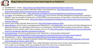 1) CloudNativeCon - A wrap - https://www.cncf.io/blog/2016/11/17/cloudnativeconkubecon-2016-wrap
2) Cloud Native Computing Foundation Adds New Project, Grows Membership - http://www.eweek.com/cloud/cloud-native-
computing-foundation-adds-new-project-grows-membership.html
3) What we learned by Kevin Allen - https://www.ibm.com/blogs/cloud-computing/2016/11/cloudnativecon-kubecon/
4) Jim Walker, VP of Marketing at CoreOS Inc., and Joseph Jacks, senior director of Product Management at Apprenda Inc talking in
KubeCon - gave the example of Ticketmaster running a $25B e-commerce business on Kubernetes, moving that onto Amazon and
shutting down multiple data centers. http://siliconangle.com/blog/2016/11/10/kubernetes-and-the-open-source-cloud-native-
evolution-kubecon/
5) Several senior leaders interview. Read more here: http://siliconangle.tv/kubecon-2016/
6) Rakesh Malhotra, SVP of Products and Engineering at Apprenda Inc., and Joseph Jacks, senior director of Product Management at
Apprenda explained “the advantage of Kubernetes is in emulating the “distributed systems patterns of the internet,” allowing
developers to write software, pack it into a container, and run it on”http://siliconangle.com/blog/2016/11/11/using-distributed-
systems-to-reinvigorate-application-development-kubecon/
7) Richard Kaufmann, VP at Samsung SDS America told “Kubernetes is cloud-provider independent,”
http://siliconangle.com/blog/2016/11/11/how-samsung-sds-is-leveraging-kubernetes-and-open-source-kubecon/
8) Cloudnativecon - A wrap - https://www.cncf.io/blog/2016/11/17/cloudnativeconkubecon-2016-wrap
9) {code} in the Cloud Native Landscape at KubeCon Seattle 2016 https://blog.codedellemc.com/2016/11/09/code-in-the-cloud-
native-landscape-at-kubecon-seattle-2016/
10) “Future of Kuberetes seems to be bright” Scott, Unlike OpenStack, Kubernetes seems to have really strong technical guidance
from a single source (Google), which may outweigh the pull of the community in multiple directions.
http://blog.scottlowe.org//2016/11/09/thinking-out-loud-future-of-kubernetes/
Blogs/videos/Comments from Some Experts on KubeCon!
 