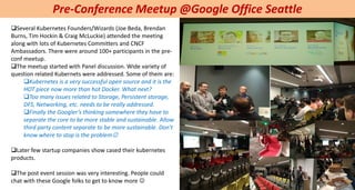 Pre-Conference Meetup @Google Office Seattle
Several Kubernetes Founders/Wizards (Joe Beda, Brendan
Burns, Tim Hockin & Craig McLuckie) attended the meeting
along with lots of Kubernetes Committers and CNCF
Ambassadors. There were around 100+ participants in the pre-
conf meetup.
The meetup started with Panel discussion. Wide variety of
question related Kubernets were addressed. Some of them are:
Kubernetes is a very successful open source and it is the
HOT piece now more than hot Docker. What next?
Too many issues related to Storage, Persistent storage,
DFS, Networking, etc. needs to be really addressed.
Finally the Googler’s thinking somewhere they have to
separate the core to be more stable and sustainable. Allow
third party content separate to be more sustainable. Don’t
know where to stop is the problem
Later few startup companies show cased their kubernetes
products.
The post event session was very interesting. People could
chat with these Google folks to get to know more 
 