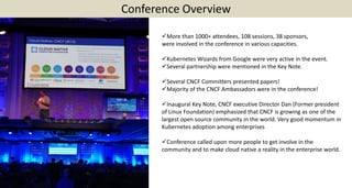 Conference Overview
More than 1000+ attendees, 108 sessions, 38 sponsors,
were involved in the conference in various capacities.
Kubernetes Wizards from Google were very active in the event.
Several partnership were mentioned in the Key Note.
Several CNCF Committers presented papers!
Majority of the CNCF Ambassadors were in the conference!
Inaugural Key Note, CNCF executive Director Dan (Former president
of Linux Foundation) emphasized that CNCF is growing as one of the
largest open source community in the world. Very good momentum in
Kubernetes adoption among enterprises
Conference called upon more people to get involve in the
community and to make cloud native a reality in the enterprise world.
 