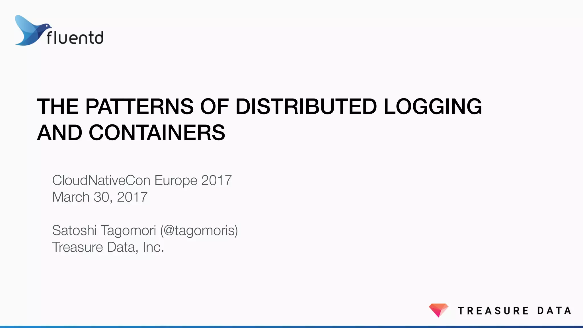 THE PATTERNS OF DISTRIBUTED LOGGING
AND CONTAINERS
CloudNativeCon Europe 2017
March 30, 2017
Satoshi Tagomori (@tagomoris)
Treasure Data, Inc.
 