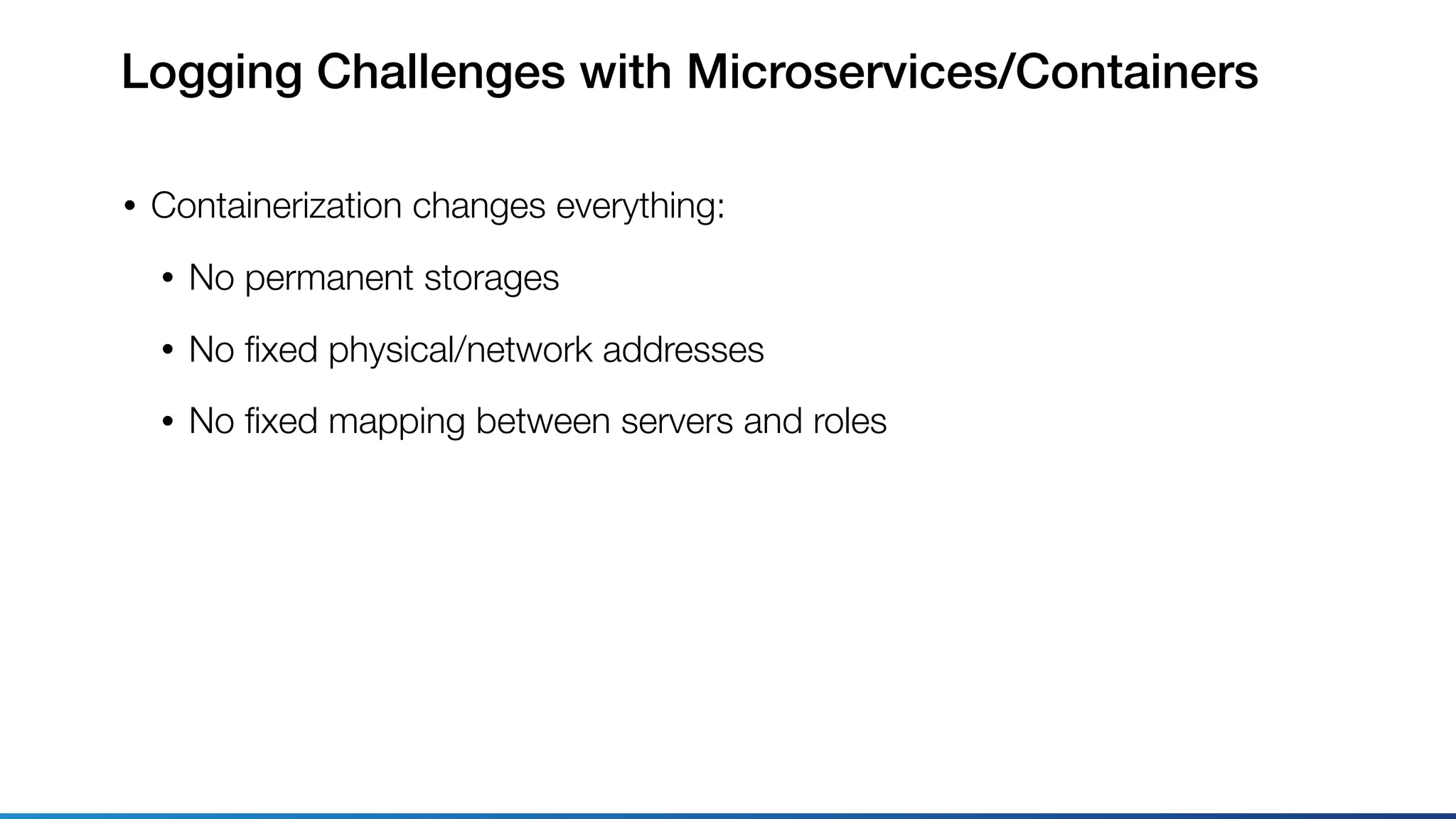 Logging Challenges with Microservices/Containers
• Containerization changes everything:
• No permanent storages
• No ﬁxed physical/network addresses
• No ﬁxed mapping between servers and roles
 