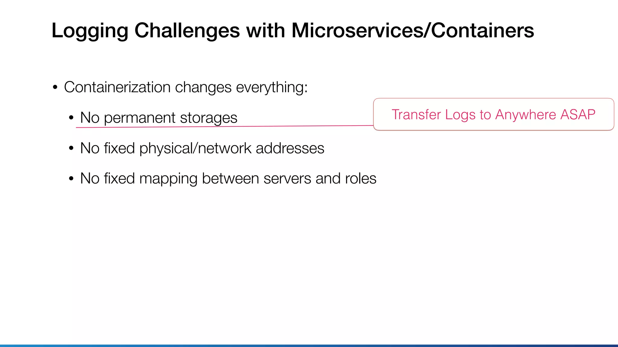 Logging Challenges with Microservices/Containers
• Containerization changes everything:
• No permanent storages
• No ﬁxed physical/network addresses
• No ﬁxed mapping between servers and roles
Transfer Logs to Anywhere ASAP
 