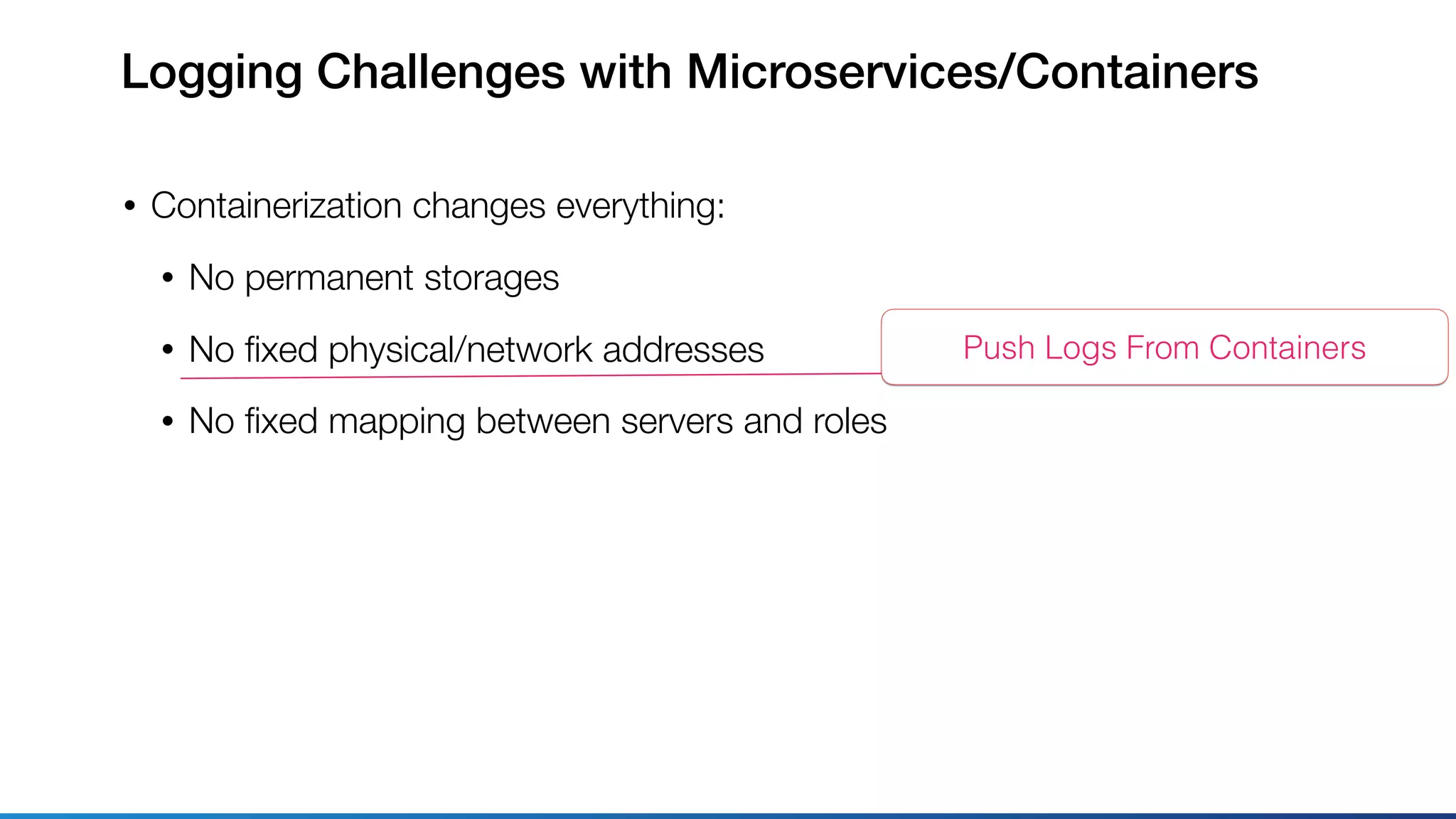Logging Challenges with Microservices/Containers
• Containerization changes everything:
• No permanent storages
• No ﬁxed physical/network addresses
• No ﬁxed mapping between servers and roles
Push Logs From Containers
 
