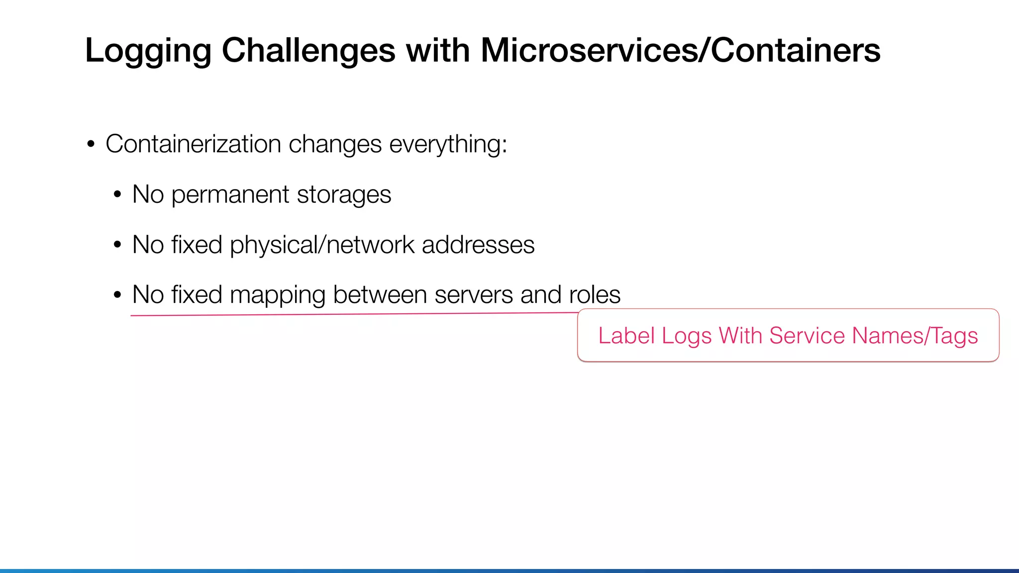 Logging Challenges with Microservices/Containers
• Containerization changes everything:
• No permanent storages
• No ﬁxed physical/network addresses
• No ﬁxed mapping between servers and roles
Label Logs With Service Names/Tags
 