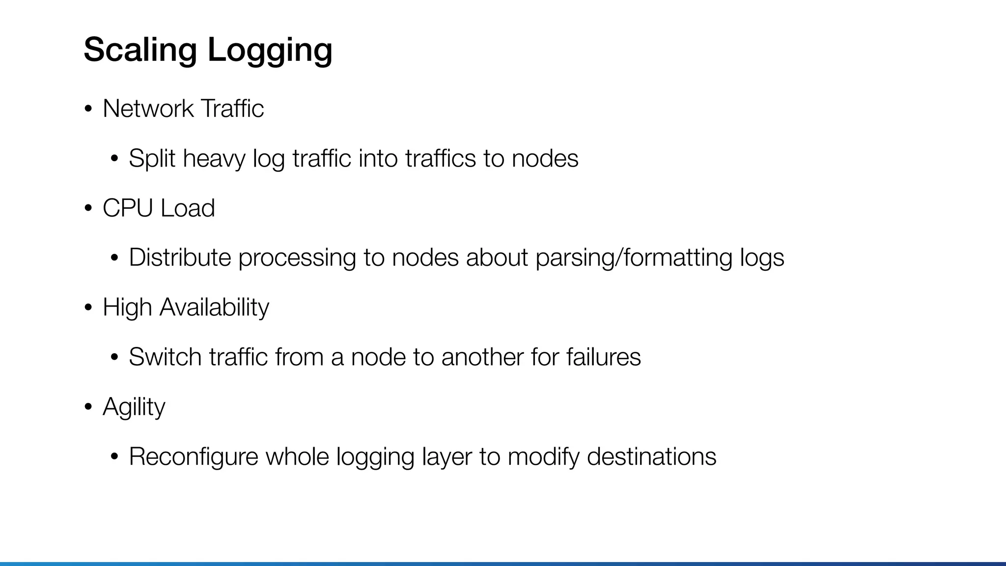 Scaling Logging
• Network Trafﬁc
• Split heavy log trafﬁc into trafﬁcs to nodes
• CPU Load
• Distribute processing to nodes about parsing/formatting logs
• High Availability
• Switch trafﬁc from a node to another for failures
• Agility
• Reconﬁgure whole logging layer to modify destinations
 