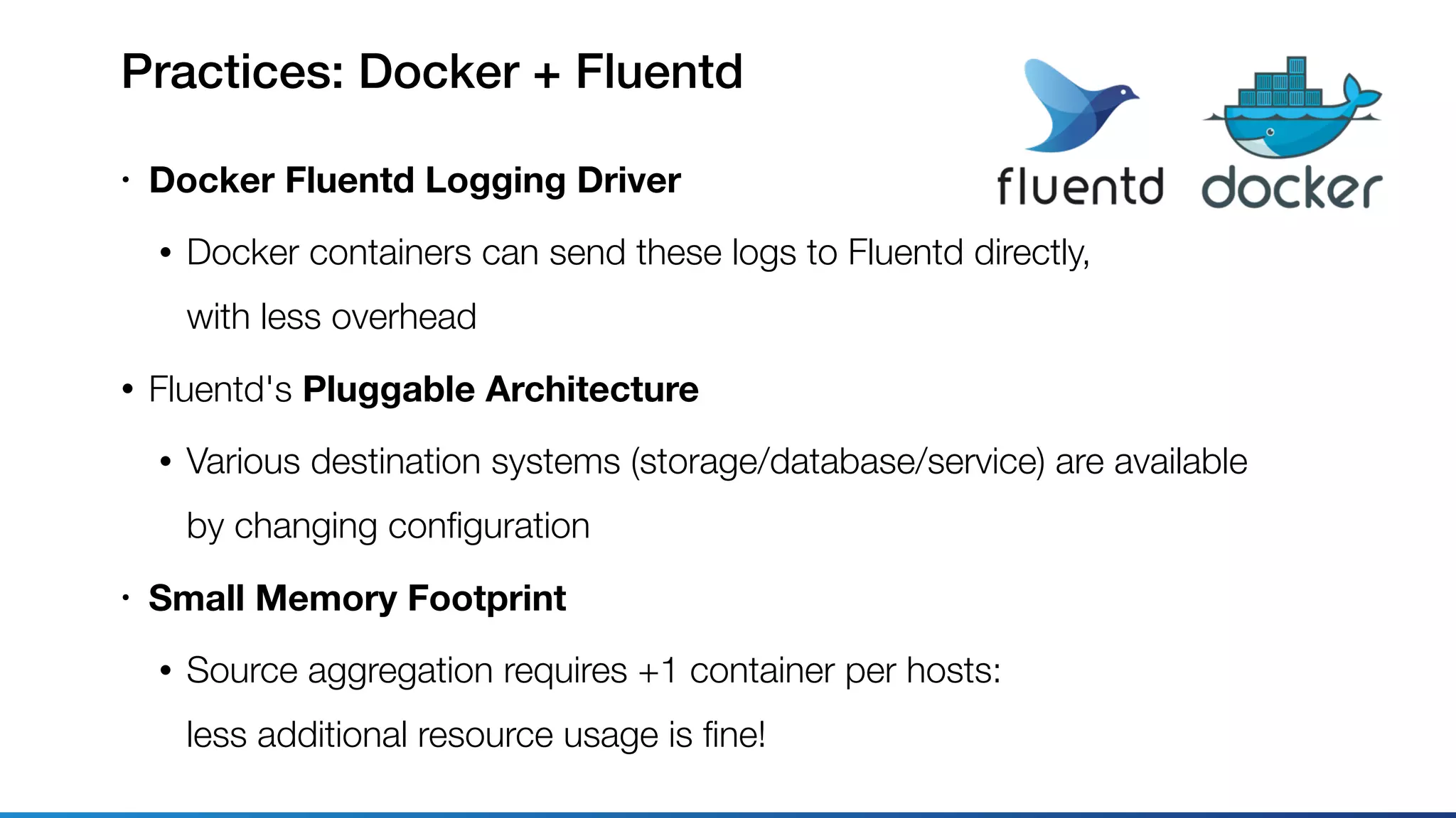 Practices: Docker + Fluentd
• Docker Fluentd Logging Driver
• Docker containers can send these logs to Fluentd directly, 
with less overhead
• Fluentd's Pluggable Architecture
• Various destination systems (storage/database/service) are available 
by changing conﬁguration
• Small Memory Footprint
• Source aggregation requires +1 container per hosts: 
less additional resource usage is ﬁne!
 