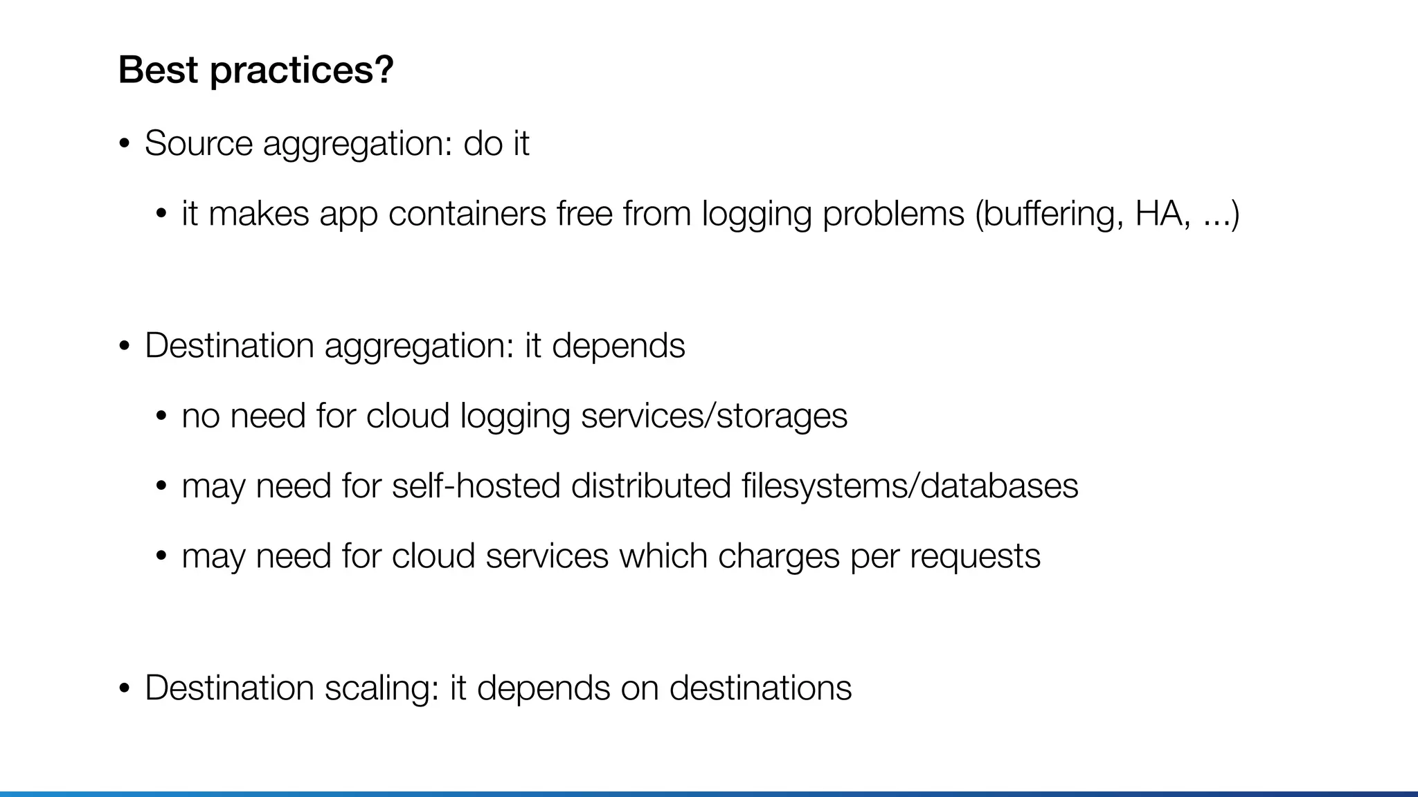 Best practices?
• Source aggregation: do it
• it makes app containers free from logging problems (buffering, HA, ...) 
• Destination aggregation: it depends
• no need for cloud logging services/storages
• may need for self-hosted distributed ﬁlesystems/databases
• may need for cloud services which charges per requests 
• Destination scaling: it depends on destinations
 