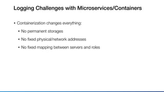 Logging Challenges with Microservices/Containers
• Containerization changes everything:
• No permanent storages
• No ﬁxed physical/network addresses
• No ﬁxed mapping between servers and roles
 