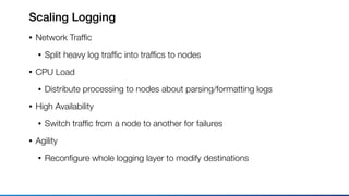 Scaling Logging
• Network Trafﬁc
• Split heavy log trafﬁc into trafﬁcs to nodes
• CPU Load
• Distribute processing to nodes about parsing/formatting logs
• High Availability
• Switch trafﬁc from a node to another for failures
• Agility
• Reconﬁgure whole logging layer to modify destinations
 