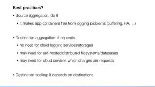 Best practices?
• Source aggregation: do it
• it makes app containers free from logging problems (buffering, HA, ...) 
• Destination aggregation: it depends
• no need for cloud logging services/storages
• may need for self-hosted distributed ﬁlesystems/databases
• may need for cloud services which charges per requests 
• Destination scaling: it depends on destinations
 