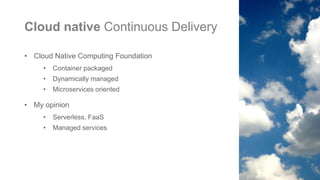 Cloud native Continuous Delivery
• Cloud Native Computing Foundation
• Container packaged
• Dynamically managed
• Microservices oriented
• My opinion
• Serverless, FaaS
• Managed services
 