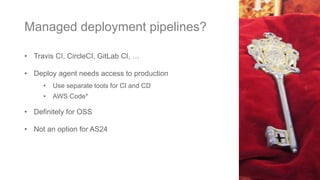 • Travis CI, CircleCI, GitLab CI, …
• Deploy agent needs access to production
• Use separate tools for CI and CD
• AWS Code*
• Definitely for OSS
• Not an option for AS24
Managed deployment pipelines?
 