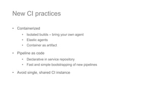 • Containerized
• Isolated builds – bring your own agent
• Elastic agents
• Container as artifact
• Pipeline as code
• Declarative in service repository
• Fast and simple bootstrapping of new pipelines
• Avoid single, shared CI instance
New CI practices
 
