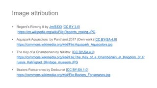 • Regent's Rowing 8 by Jmf3333 [CC BY 3.0]
https://en.wikipedia.org/wiki/File:Regents_rowing.JPG
• Aquapark Aquacolors by Pantharei.2017 (Own work) [CC BY-SA 4.0]
https://commons.wikimedia.org/wiki/File:Aquapark_Aquacolors.jpg
• The Key of a Chamberlain by Niklitov [CC BY-SA 4.0]
https://commons.wikimedia.org/wiki/File:The_Key_of_a_Chamberlain_at_Kingdom_of_P
russia_Kalinigrad_Blindage_museum.JPG
• Beziers Fonseranes by Dedounet [CC BY-SA 1.0]
https://commons.wikimedia.org/wiki/File:Beziers_Fonseranes.jpg
Image attribution
 