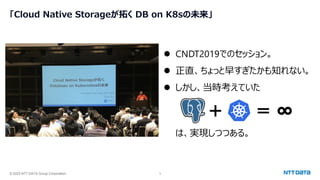 © 2023 NTT DATA Group Corporation 3
「Cloud Native Storageが拓く DB on K8sの未来」
⚫ CNDT2019でのセッション。
⚫ 正直、ちょっと早すぎたかも知れない。
⚫ しかし、当時考えていた
＋ ＝ ∞
は、実現しつつある。
 