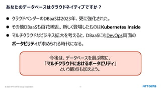 © 2023 NTT DATA Group Corporation 21
あなたのデータベースはクラウドネイティブですか？
⚫ クラウドベンダーのDBaaSは2023年、更に強化された。
⚫ その他DBaaSも百花繚乱、新しく登場したものはKubernetes Inside
⚫ マルチクラウドなビジネス拡大を考えると、DBaaSにもDevOps両面の
ポータビリティが求められる時代になる。
今後は、データベースを選ぶ際に、
「マルチクラウドにおけるポータビリティ」
という観点も加えよう。
 