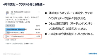 © 2023 NTT DATA Group Corporation 4
4年の変化 - クラウドの更なる隆盛 -
⚫ 体感的にもオンプレミスは減少、クラウド
への移行ケースを多々見る状況。
⚫ DBaaS側の制約（バージョンやメンテナ
ンス時間など）が緩和されてきた。
⚫ この流れは今後も続いていくと思われる。
 