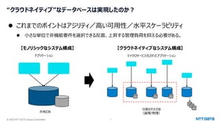 © 2023 NTT DATA Group Corporation 7
“クラウドネイティブ”なデータベースは実現したのか？
⚫ これまでのポイントはアジリティ／高い可用性／水平スケーラビリティ
⚫ 小さな単位で非機能要件を選択できる反面、上昇する管理負荷を抑える必要がある。
【モノリシックなシステム構成】 【クラウドネイティブなシステム構成】
共有DB
アプリケーション マイクロサービス化されたアプリケーション
分割されたDB
（論理/物理）
 