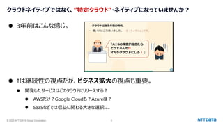 © 2023 NTT DATA Group Corporation 8
クラウドネイティブではなく、”特定クラウド”・ネイティブになっていませんか？
⚫ 3年前はこんな感じ。
⚫ ↑は継続性の視点だが、ビジネス拡大の視点も重要。
⚫ 開発したサービスはどのクラウドにリリースする？
⚫ AWSだけ？Google Cloudも？Azureは？
⚫ SaaSなどでは収益に関わる大きな選択に。
 