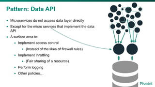 Pattern: Data API
• Microservices do not access data layer directly
• Except for the micro services that implement the data
API
• A surface area to:
• Implement access control
• (Instead of the likes of firewall rules)
• Implement throttling
• (Fair sharing of a resource)
• Perform logging
• Other policies…
 
