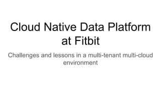 Cloud Native Data Platform
at Fitbit
Challenges and lessons in a multi-tenant multi-cloud
environment
 