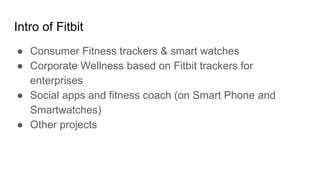 Intro of Fitbit
● Consumer Fitness trackers & smart watches
● Corporate Wellness based on Fitbit trackers for
enterprises
● Social apps and fitness coach (on Smart Phone and
Smartwatches)
● Other projects
 