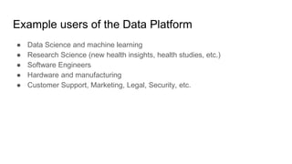 Example users of the Data Platform
● Data Science and machine learning
● Research Science (new health insights, health studies, etc.)
● Software Engineers
● Hardware and manufacturing
● Customer Support, Marketing, Legal, Security, etc.
 