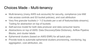 Choices Made - Multi-tenancy
● Multi-tenancy (many AWS sub accounts) for security, compliance (via IAM
role access controls and S3 bucket policies), and cost attribution
● Very fine granular buckets (~ 1-2 buckets per a set of features/data streams).
Tooling for abstraction on top of buckets
● Self-service model for both data producer and data consumer teams
● Abstractions on top of AWS: Data Discovery/Data Dictionary, Airflow Pipeline
Blocks, and cluster labels
● Ephemeral clusters (based on AWS EMR) for all batch jobs
● Provide tools to automate ephemeral clusters provisioning, monitoring, log
aggregation, cost attribution, etc.
 