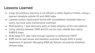 Lessons Learned
● Large S3 partitions scanning is not efficient in either Spark or Presto. Using a
layered metadata outside S3 and HMS helps
● Layered custom input/output format with consolidated metadata helps on
query, but incur code maintenance overhead
● Multi-tenancy + data discovery early on helps adoption of the new platform
● Using s3distcp between EMR and S3 can be more reliable than distcp.
EMRFS helps
● Multi-stage ETL jobs need enough capacity on ephemeral HDFS
● EMR has its own issues and blackbox surprises though AWS is pretty
responsive in general. Managing EMR job failures via external scheduler
(Airlow) helps
 