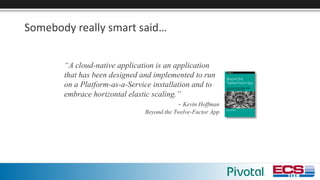 Somebody	really	smart	said…
“A cloud-native application is an application
that has been designed and implemented to run
on a Platform-as-a-Service installation and to
embrace horizontal elastic scaling.”
- Kevin Hoffman
Beyond the Twelve-Factor App
 