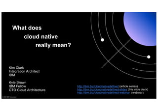 Kim Clark
Integration Architect
IBM
Kyle Brown
IBM Fellow
CTO Cloud Architecture
What does
cloud native
really mean?
© 2020 IBM Corporation
http://ibm.biz/cloudnativedefined (article series)
http://ibm.biz/cloudnativedefined-slides (this slide deck)
http://ibm.biz/cloudnativedefined-webinar (webinar)
 