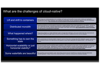 What are the challenges of cloud-native?
•Just moving your current application into a container won't gain you the benefits of cloud native. Unless your application
behaves like a cloud native component, your pipelines are automated, and your methods are agile etc. then you will see little
benefit from the move. https://developer.ibm.com/technologies/containers/series/benefits-of-containers
Lift and shift to containers
•Breaking something up into fine grained components is largely pointless if they remain dependant on one another – just end up
with a distributed monolith. Reducing dependencies involves significant refactoring, it doesn’t just happen. The components
don’t have to all end up fine grained, some can be larger if that makes more sense. https://kylegenebrown.medium.com/whats-
the-right-size-for-a-microservice-bf1740370d47
Distributed monolith
•Diagnosing problems on a highly distributed system is fraught with challenges, and is even harder when the components are
ephemeral. Significant thought needs to be put into what information is captured and how it can be analysed.
What happened where?
•Some components are inherently stateful. Indeed for some it is their job to manage state (think databases, queues, event stores
etc.). Choices will have to be made around what aspects of cloud native deployment are highest priority. CAP theorem still
applies.
Something has to own the
state
•Not all components need the indefinite elastic scalability so often promised by cloud native. Very few applications will ever be hit
by extreme unplanned load. Designing for limitless horizontal scalability is complex and potentially expensive. For most, the
priority is horizontal stability, which will get you much of what you need for horizontal scaling should you need that later.
https://medium.com/swlh/a-cloud-native-coda-why-you-probably-dont-need-elastic-scaling-46b9315df635
Horizontal scalability or just
horizontal stability?
•Not everything suits short iteration cycles. Some things require and even benefit from an element of the less fashionable
waterfall approach. It doesn’t have to be a high level choice, it could be a component by component decision.
Some waterfalls are beautiful
 