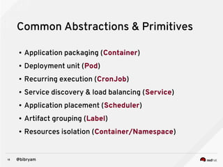 18 @bibryam
Common Abstractions & Primitives
● Application packaging (Container)
● Deployment unit (Pod)
● Recurring execution (CronJob)
● Service discovery & load balancing (Service)
● Application placement (Scheduler)
● Artifact grouping (Label)
● Resources isolation (Container/Namespace)
 