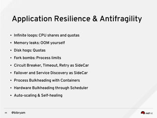 44 @bibryam
Application Resilience & Antifragility
● Infinite loops: CPU shares and quotas
● Memory leaks: OOM yourself
● Disk hogs: Quotas
● Fork bombs: Process limits
● Circuit Breaker, Timeout, Retry as SideCar
● Failover and Service Discovery as SideCar
● Process Bulkheading with Containers
● Hardware Bulkheading through Scheduler
● Auto-scaling & Self-healing
 