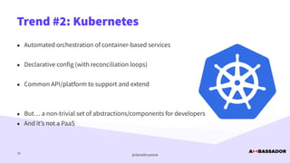 @danielbryantuk
Trend #2: Kubernetes
10
• Automated orchestration of container-based services


• Declarative config (with reconciliation loops)


• Common API/platform to support and extend


• But… a non-trivial set of abstractions/components for developers


• And it’s not a PaaS
 