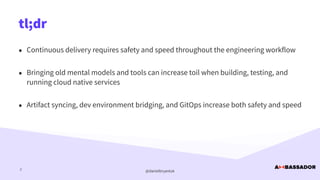 @danielbryantuk
tl;dr
2
• Continuous delivery requires safety and speed throughout the engineering workflow


• Bringing old mental models and tools can increase toil when building, testing, and
running cloud native services


• Artifact syncing, dev environment bridging, and GitOps increase both safety and speed
 