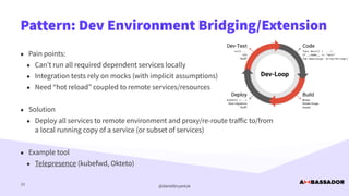 @danielbryantuk
Pattern: Dev Environment Bridging/Extension
23
• Pain points:


• Can’t run all required dependent services locally


• Integration tests rely on mocks (with implicit assumptions)


• Need “hot reload” coupled to remote services/resources


• Solution


• Deploy all services to remote environment and proxy/re-route tra
ff
ic to/from
a local running copy of a service (or subset of services)


• Example tool


• Telepresence (kubefwd, Okteto)
 
