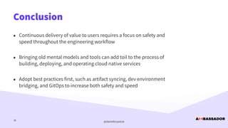 @danielbryantuk
Conclusion
36
• Continuous delivery of value to users requires a focus on safety and
speed throughout the engineering workflow


• Bringing old mental models and tools can add toil to the process of
building, deploying, and operating cloud native services


• Adopt best practices first, such as artifact syncing, dev environment
bridging, and GitOps to increase both safety and speed
 