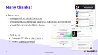 @danielbryantuk
• Learn more:


• www.getambassador.io/resources


• www.getambassador.io/use-case/local-kubernetes-development


• www.infoq.com/profile/Daniel-Bryant


• Find me in:


• Datawire OSS Slack: d6e.co/slack


• Twitter @danielbryantuk
Many thanks!
37
 