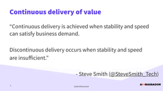 @danielbryantuk
Continuous delivery of value
5
“Continuous delivery is achieved when stability and speed
can satisfy business demand.


Discontinuous delivery occurs when stability and speed


are insu
ff
icient.”


- Steve Smith (@SteveSmith_Tech)
 