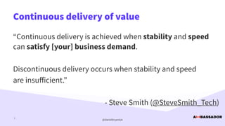 @danielbryantuk
Continuous delivery of value
7
“Continuous delivery is achieved when stability and speed
can satisfy [your] business demand.


Discontinuous delivery occurs when stability and speed


are insu
ff
icient.”


- Steve Smith (@SteveSmith_Tech)
 