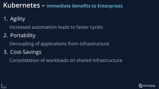 nirmata13
Kubernetes – immediate benefits to Enterprises
1. Agility
Increased automation leads to faster cycles
2. Portability
Decoupling of applications from infrastructure
3. Cost-Savings
Consolidation of workloads on shared infrastructure
 
