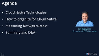 nirmata3
Agenda
• Cloud Native Technologies
• How to organize for Cloud Native
• Measuring DevOps success
• Summary and Q&A
Jim Bugwadia
Founder & CEO, Nirmata
 
