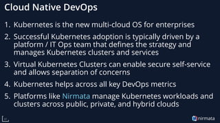 nirmata37
Cloud Native DevOps
1. Kubernetes is the new multi-cloud OS for enterprises
2. Successful Kubernetes adoption is typically driven by a
platform / IT Ops team that defines the strategy and
manages Kubernetes clusters and services
3. Virtual Kubernetes Clusters can enable secure self-service
and allows separation of concerns
4. Kubernetes helps across all key DevOps metrics
5. Platforms like Nirmata manage Kubernetes workloads and
clusters across public, private, and hybrid clouds
 