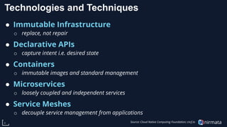nirmata8
Technologies and Techniques
● Immutable Infrastructure
o replace, not repair
● Declarative APIs
o capture intent i.e. desired state
● Containers
o immutable images and standard management
● Microservices
o loosely coupled and independent services
● Service Meshes
o decouple service management from applications
Source: Cloud Native Computing Foundation; cncf.io
 