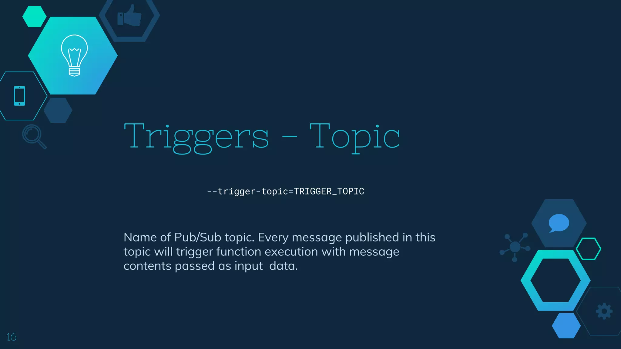 Triggers - Topic
16
Name of Pub/Sub topic. Every message published in this
topic will trigger function execution with message
contents passed as input data.
--trigger-topic=TRIGGER_TOPIC
 